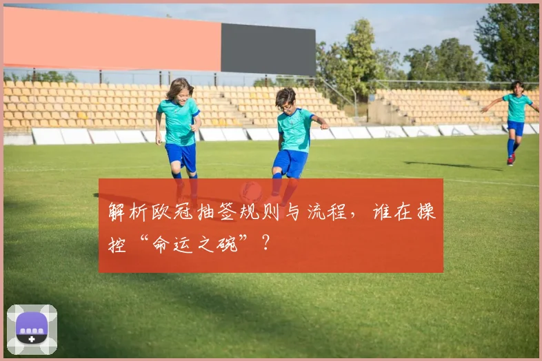 解析欧冠抽签规则与流程，谁在操控“命运之碗”？