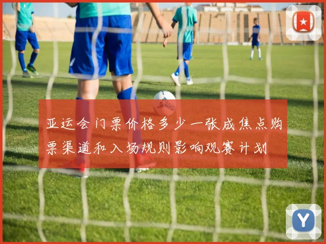 亚运会门票价格多少一张成焦点购票渠道和入场规则影响观赛计划