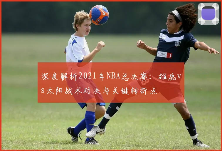 深度解析2021年NBA总决赛：雄鹿vs太阳战术对决与关键转折点