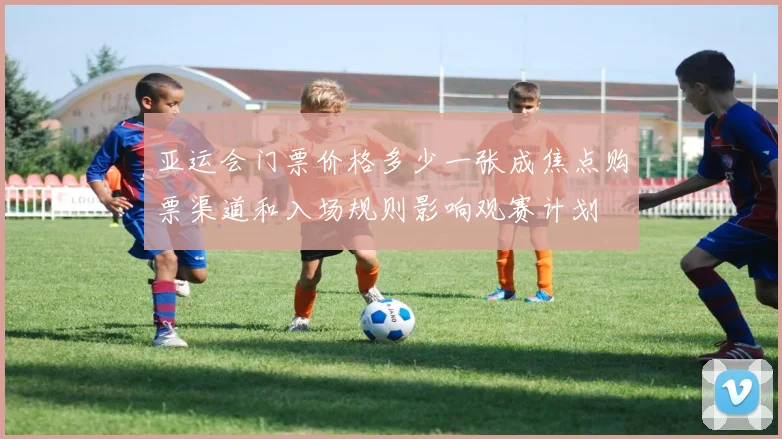 亚运会门票价格多少一张成焦点购票渠道和入场规则影响观赛计划