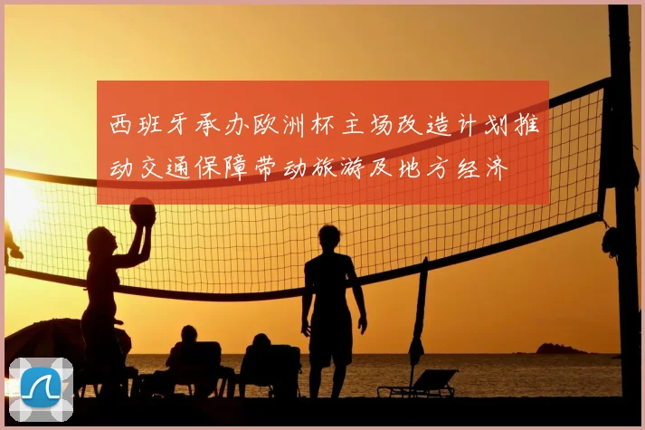 西班牙承办欧洲杯主场改造计划推动交通保障带动旅游及地方经济