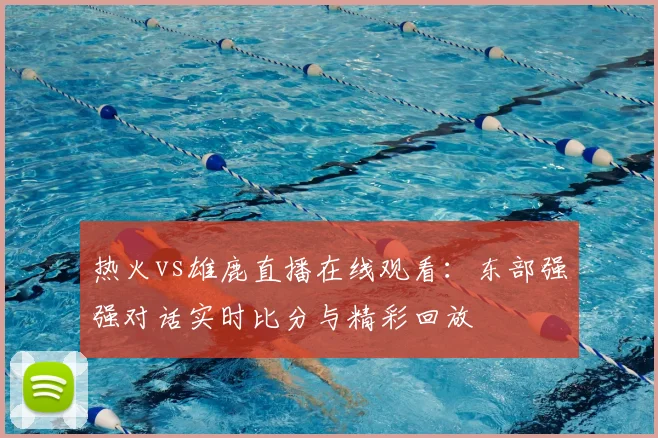 热火vs雄鹿直播在线观看:东部强强对话实时比分与精彩回放