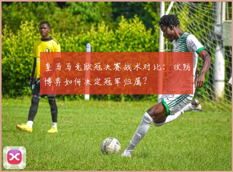 皇马马竞欧冠决赛战术对比：攻防博弈如何决定冠军归属？