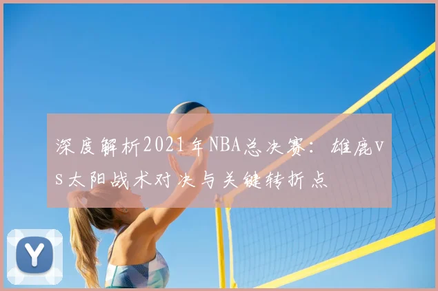 深度解析2021年NBA总决赛:雄鹿vs太阳战术对决与关键转折点
