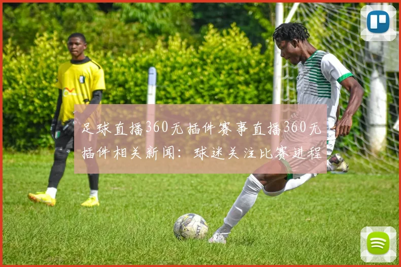 足球直播360无插件赛事直播360无插件相关新闻：球迷关注比赛进程与战术安排