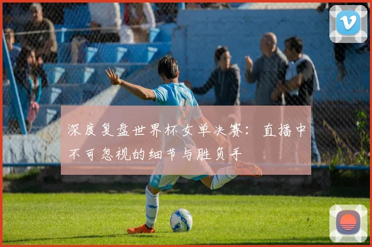 深度复盘世界杯女单决赛：直播中不可忽视的细节与胜负手