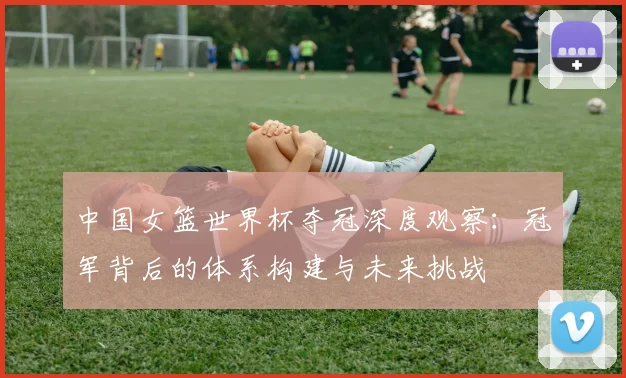 中国女篮世界杯夺冠深度观察：冠军背后的体系构建与未来挑战