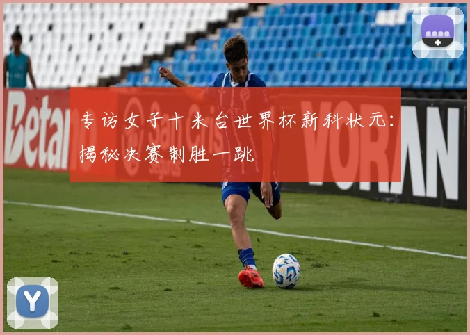 专访女子十米台世界杯新科状元：揭秘决赛制胜一跳