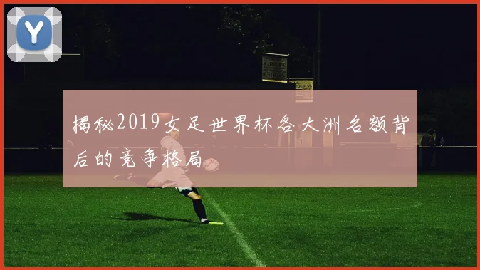 揭秘2019女足世界杯各大洲名额背后的竞争格局