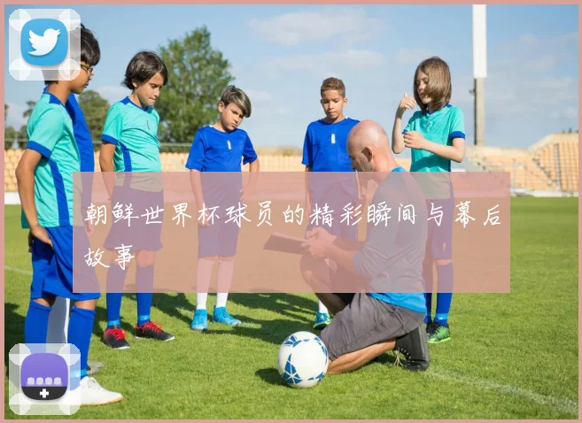 朝鲜世界杯球员的精彩瞬间与幕后故事