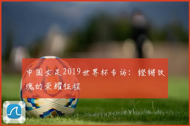 中国女足2019世界杯专访：铿锵玫瑰的荣耀征程