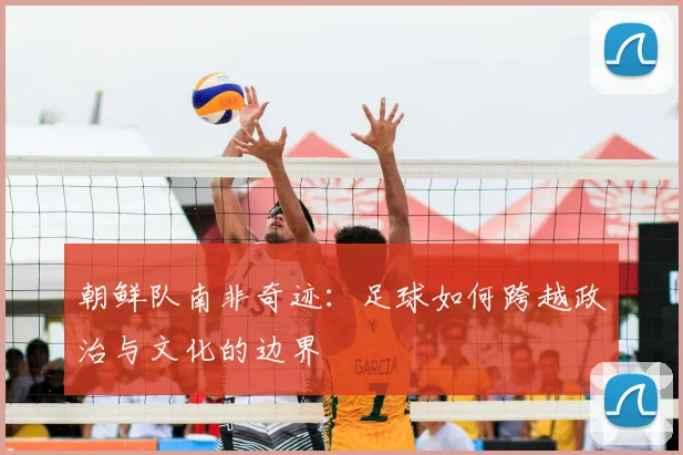 朝鲜队南非奇迹：足球如何跨越政治与文化的边界