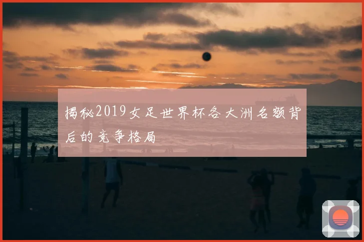 揭秘2019女足世界杯各大洲名额背后的竞争格局