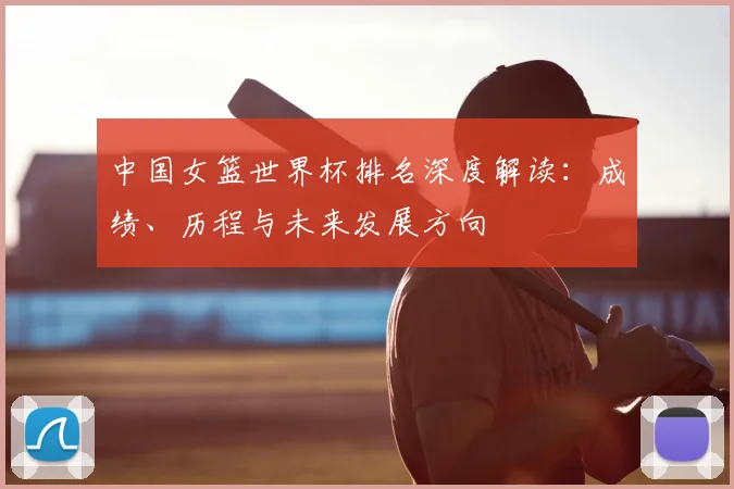 中国女篮世界杯排名深度解读：成绩、历程与未来发展方向