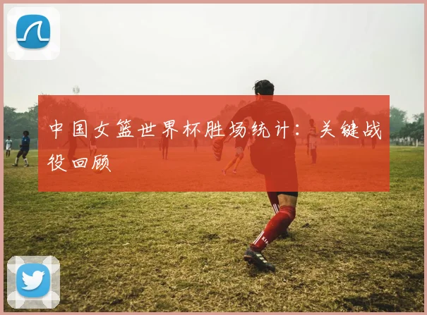 中国女篮世界杯胜场统计：关键战役回顾