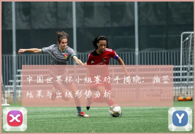 中国世界杯小组赛对手揭晓:抽签结果与出线形势分析