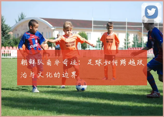 朝鲜队南非奇迹：足球如何跨越政治与文化的边界