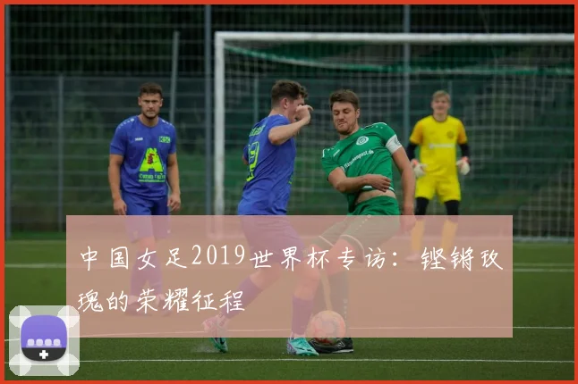 中国女足2019世界杯专访：铿锵玫瑰的荣耀征程